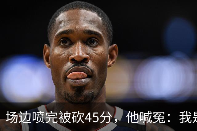 场边喷完被砍45分，他喊冤：我是无辜的